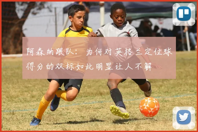 阿森纳跟队：为何对英格兰定位球得分的双标如此明显让人不解