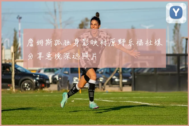 詹姆斯孤独身影映衬原野乐福社媒分享意境深远照片