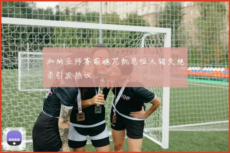 加纳巫师赛前施咒凯恩哑火错失绝杀引发热议