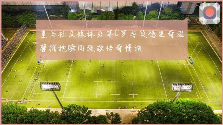 皇马社交媒体分享C罗与莫德里奇温馨拥抱瞬间致敬传奇情谊