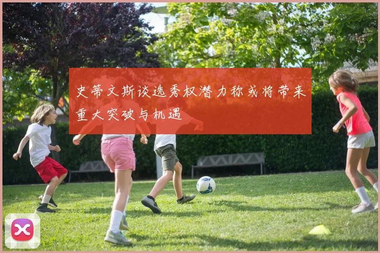 史蒂文斯谈选秀权潜力称或将带来重大突破与机遇