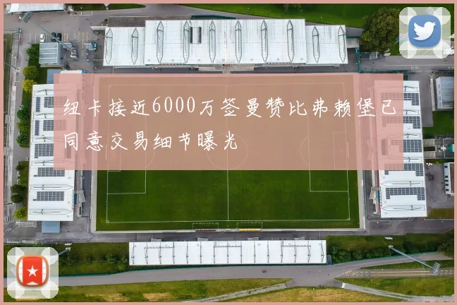 纽卡接近6000万签曼赞比弗赖堡已同意交易细节曝光