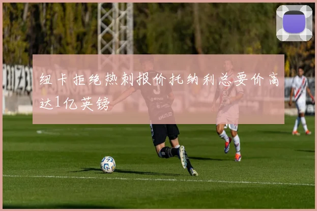 纽卡拒绝热刺报价托纳利总要价高达1亿英镑