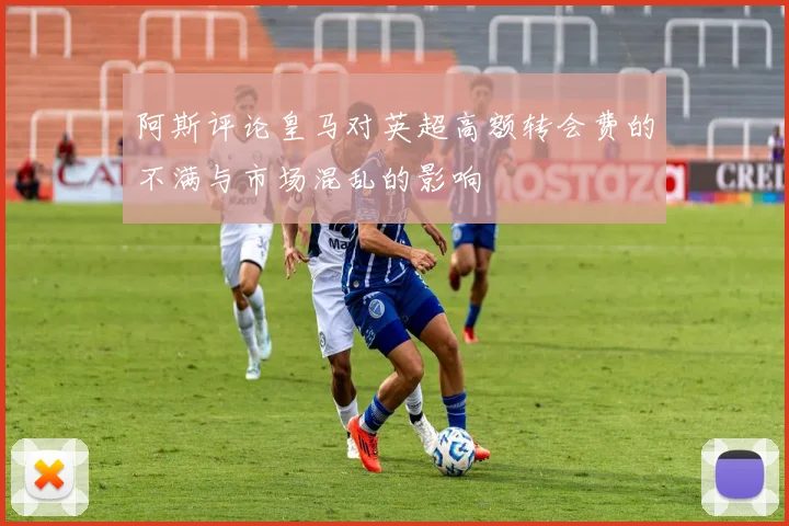 阿斯评论皇马对英超高额转会费的不满与市场混乱的影响