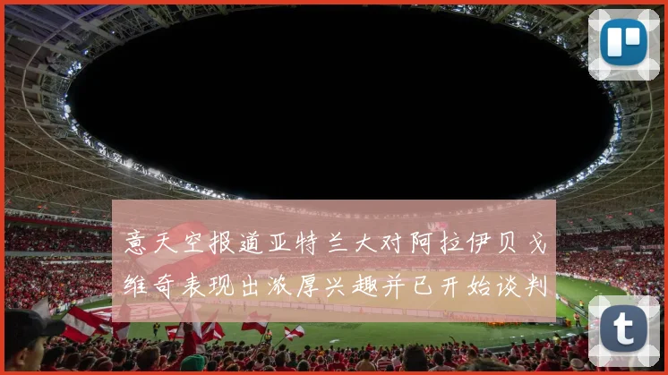 意天空报道亚特兰大对阿拉伊贝戈维奇表现出浓厚兴趣并已开始谈判