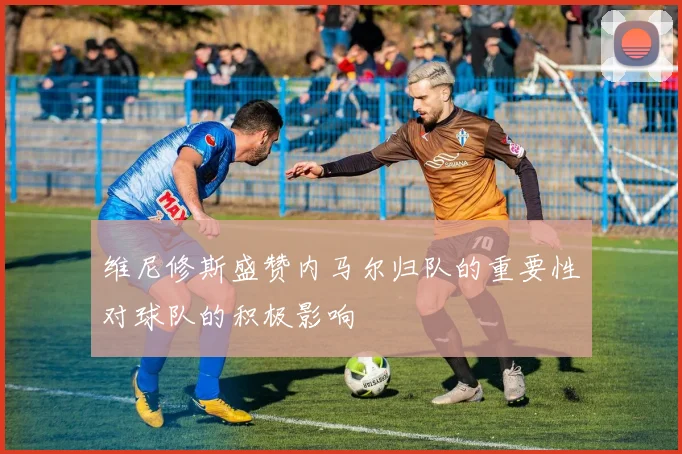 维尼修斯盛赞内马尔归队的重要性对球队的积极影响