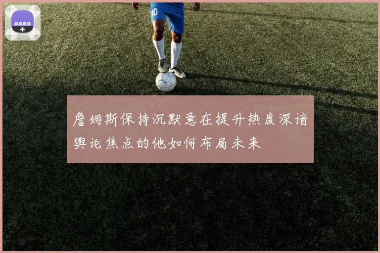 詹姆斯保持沉默意在提升热度深谙舆论焦点的他如何布局未来