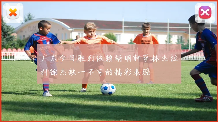 广东今日胜利依赖胡明轩萨林杰拉科徐杰缺一不可的精彩表现
