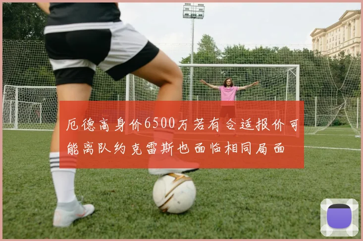 厄德高身价6500万若有合适报价可能离队约克雷斯也面临相同局面