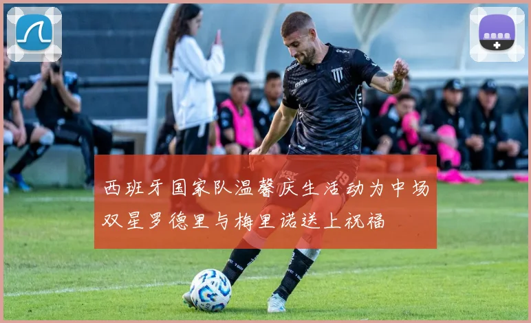 西班牙国家队温馨庆生活动为中场双星罗德里与梅里诺送上祝福