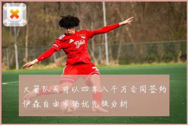 火箭队或将以四年八千万合同签约伊森自由市场优先级分析