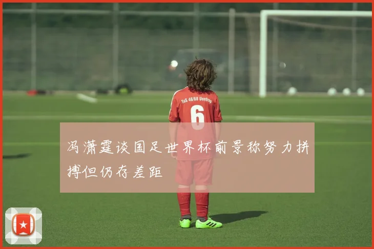 冯潇霆谈国足世界杯前景称努力拼搏但仍存差距
