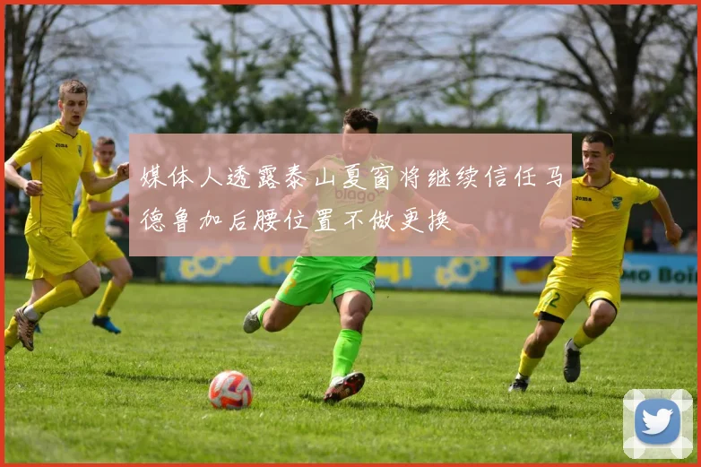 媒体人透露泰山夏窗将继续信任马德鲁加后腰位置不做更换