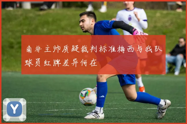 南非主帅质疑裁判标准梅西与我队球员红牌差异何在