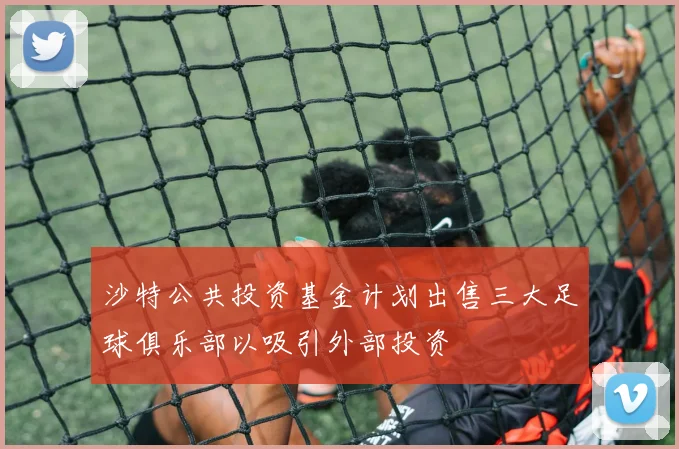 沙特公共投资基金计划出售三大足球俱乐部以吸引外部投资